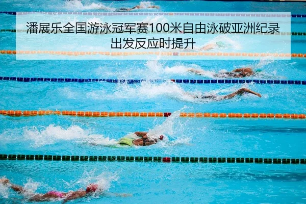 潘展乐全国游泳冠军赛100米自由泳破亚洲纪录出发反应时提升