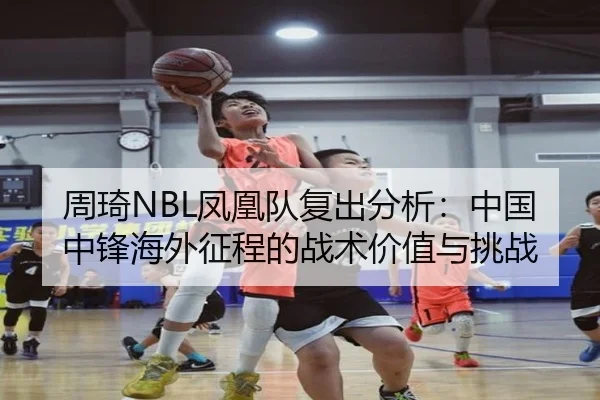 周琦NBL凤凰队复出分析：中国中锋海外征程的战术价值与挑战
